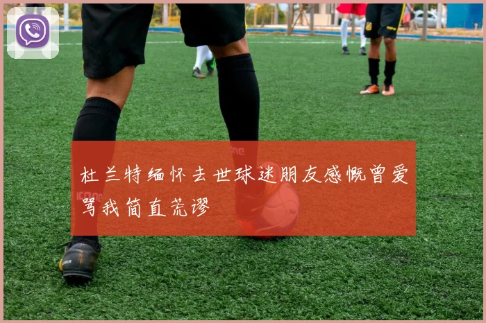 杜兰特缅怀去世球迷朋友感慨曾爱骂我简直荒谬