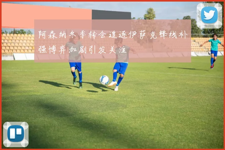 阿森纳冬季转会追逐伊萨克锋线补强博弈加剧引发关注
