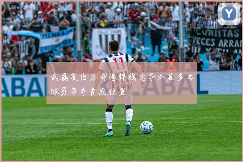 武磊复出后海港锋线竞争加剧多名球员争夺首发位置