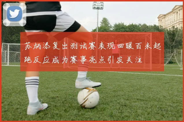 苏炳添复出测试赛表现回暖百米起跑反应成为赛事亮点引发关注